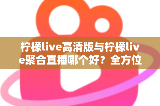 柠檬live高清版与柠檬live聚合直播哪个好？全方位对比评测帮你选出更适合的版本