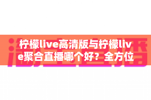 柠檬live高清版与柠檬live聚合直播哪个好？全方位对比评测帮你选出更适合的版本