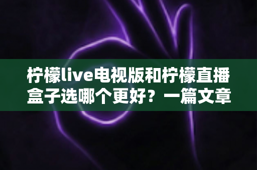柠檬live电视版和柠檬直播盒子选哪个更好？一篇文章帮你彻底搞懂如何选择