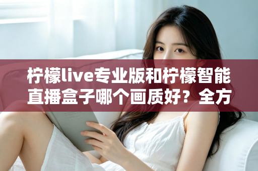 柠檬live专业版和柠檬智能直播盒子哪个画质好？全方位对比解析助你打造高清直播间