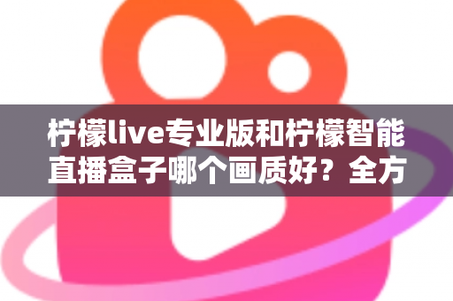 柠檬live专业版和柠檬智能直播盒子哪个画质好？全方位对比解析助你打造高清直播间