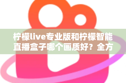 柠檬live专业版和柠檬智能直播盒子哪个画质好？全方位对比解析助你打造高清直播间