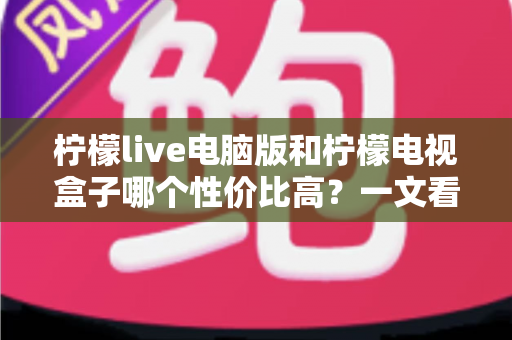 柠檬live电脑版和柠檬电视盒子哪个性价比高？一文看懂两者差异与选购建议
