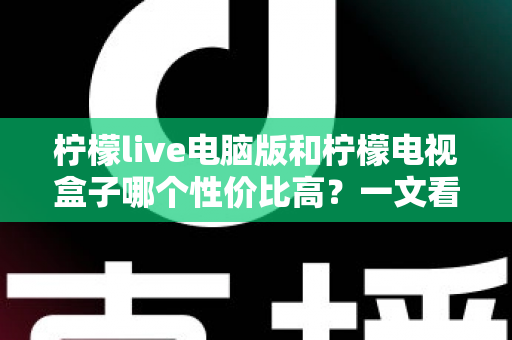 柠檬live电脑版和柠檬电视盒子哪个性价比高？一文看懂两者差异与选购建议