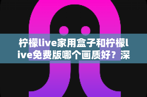 柠檬live家用盒子和柠檬live免费版哪个画质好？深度对比解析帮您选出最佳观看方案