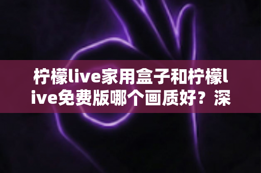 柠檬live家用盒子和柠檬live免费版哪个画质好？深度对比解析帮您选出最佳观看方案