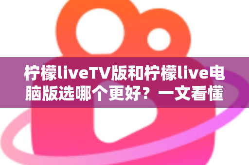 柠檬liveTV版和柠檬live电脑版选哪个更好？一文看懂两大版本差异，选对工具观影更省心
