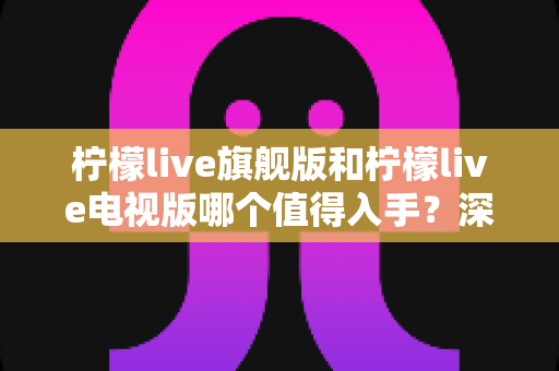 柠檬live旗舰版和柠檬live电视版哪个值得入手？深度对比助你一步选对版本