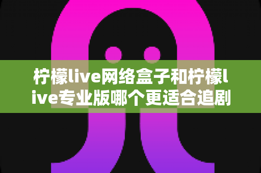柠檬live网络盒子和柠檬live专业版哪个更适合追剧？全方位深度对比解析，帮你找到最佳追剧神器