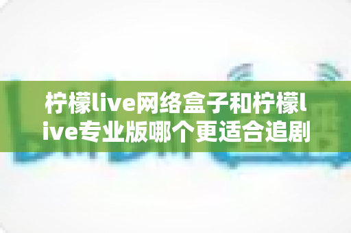 柠檬live网络盒子和柠檬live专业版哪个更适合追剧？全方位深度对比解析，帮你找到最佳追剧神器