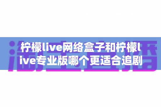 柠檬live网络盒子和柠檬live专业版哪个更适合追剧？全方位深度对比解析，帮你找到最佳追剧神器