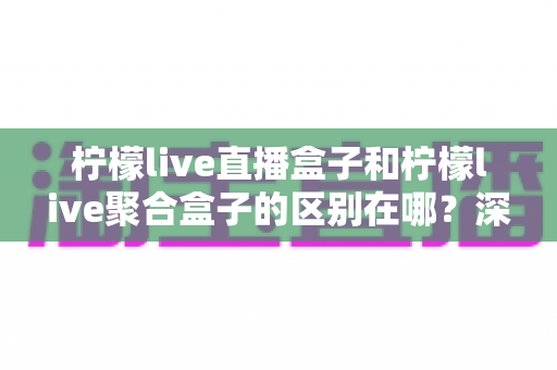 柠檬live直播盒子和柠檬live聚合盒子的区别在哪？深度解析两大盒子的功能差异与选择指南
