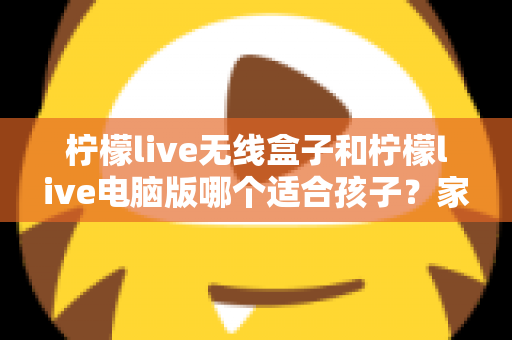 柠檬live无线盒子和柠檬live电脑版哪个适合孩子？家长必看的深度对比与选购指南
