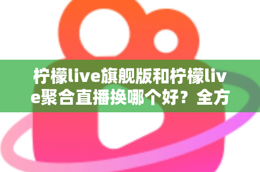 柠檬live旗舰版和柠檬live聚合直播换哪个好?全方位对比分析助你轻松做决定 柠檬live旗舰版和柠檬live聚合直播换哪个好?全方位对比分析助你轻松做决定