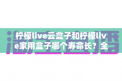 柠檬live云盒子和柠檬live家用盒子哪个寿命长?全面解析两款设备使用寿命差异与延长寿命实用指南 柠檬live云盒子和柠檬live家用盒子哪个寿命长?全面解析两款设备使用寿命差异与延长寿命实用指南