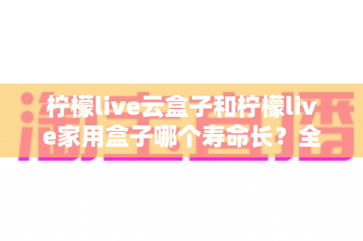 柠檬live云盒子和柠檬live家用盒子哪个寿命长?全面解析两款设备使用寿命差异与延长寿命实用指南 柠檬live云盒子和柠檬live家用盒子哪个寿命长?全面解析两款设备使用寿命差异与延长寿命实用指南