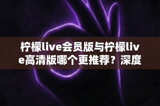 柠檬live会员版与柠檬live高清版哪个更推荐?深度对比解析助你精准选对版本 柠檬live会员版与柠檬live高清版哪个更推荐?深度对比解析助你精准选对版本