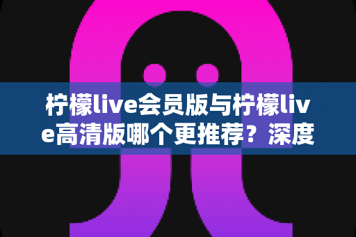 柠檬live会员版与柠檬live高清版哪个更推荐?深度对比解析助你精准选对版本 柠檬live会员版与柠檬live高清版哪个更推荐?深度对比解析助你精准选对版本
