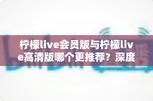 柠檬live会员版与柠檬live高清版哪个更推荐？深度对比解析助你精准选对版本