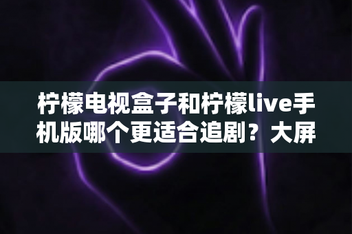 柠檬电视盒子和柠檬live手机版哪个更适合追剧？大屏沉浸与随时随地，你的追剧利器该怎么选？