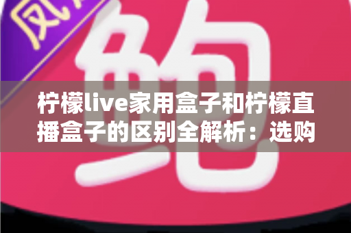 柠檬live家用盒子和柠檬直播盒子的区别全解析：选购前必看的功能、定位与适用人群深度对比指南