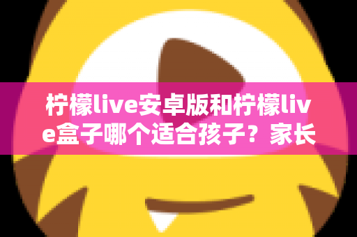 柠檬live安卓版和柠檬live盒子哪个适合孩子?家长必读的深度对比与实用安全指南 柠檬live安卓版和柠檬live盒子哪个适合孩子?家长必读的深度对比与实用安全指南