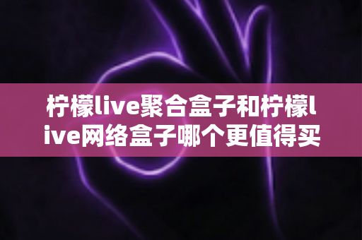 柠檬live聚合盒子和柠檬live网络盒子哪个更值得买？2025年最全选购对比指南帮你一次看清