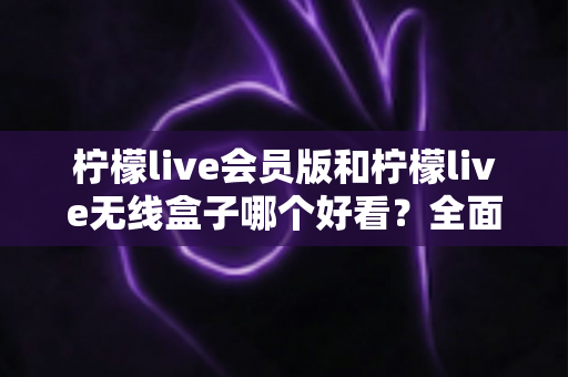 柠檬live会员版和柠檬live无线盒子哪个好看？全面视觉对比评测帮你选对不选贵