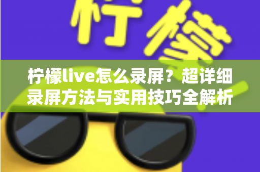 柠檬live怎么录屏?超详细录屏方法与实用技巧全解析 柠檬live怎么录屏?超详细录屏方法与实用技巧全解析