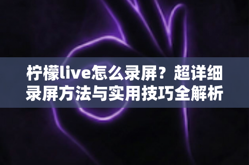 柠檬live怎么录屏？超详细录屏方法与实用技巧全解析
