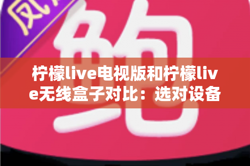 柠檬live电视版和柠檬live无线盒子对比：选对设备，开启流畅大屏观影新时代