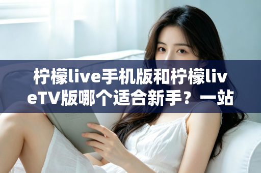 柠檬live手机版和柠檬liveTV版哪个适合新手?一站式新手选择与上手全攻略 柠檬live手机版和柠檬liveTV版哪个适合新手?一站式新手选择与上手全攻略