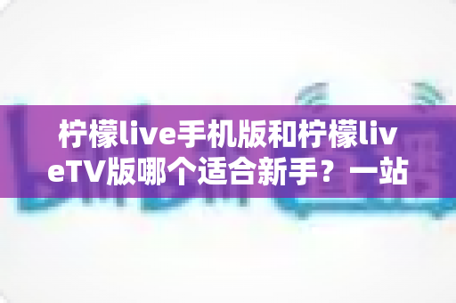 柠檬live手机版和柠檬liveTV版哪个适合新手?一站式新手选择与上手全攻略 柠檬live手机版和柠檬liveTV版哪个适合新手?一站式新手选择与上手全攻略