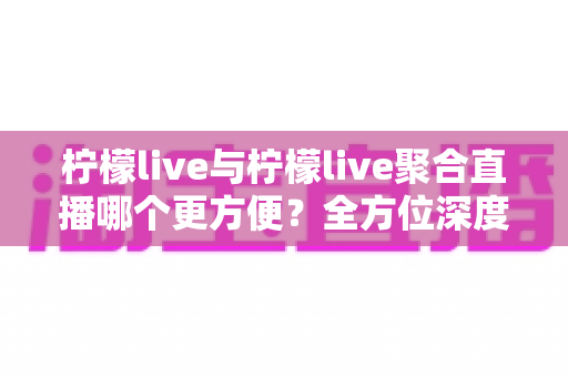 柠檬live与柠檬live聚合直播哪个更方便?全方位深度对比助你找到最优选择 柠檬live与柠檬live聚合直播哪个更方便?全方位深度对比助你找到最优选择