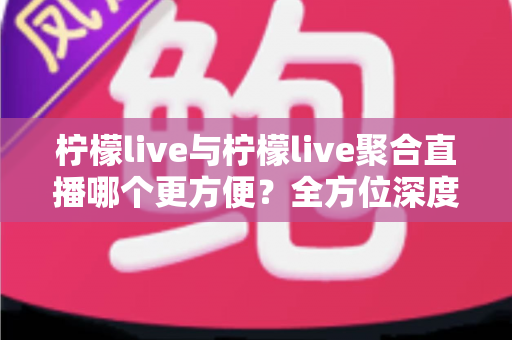 柠檬live与柠檬live聚合直播哪个更方便?全方位深度对比助你找到最优选择 柠檬live与柠檬live聚合直播哪个更方便?全方位深度对比助你找到最优选择