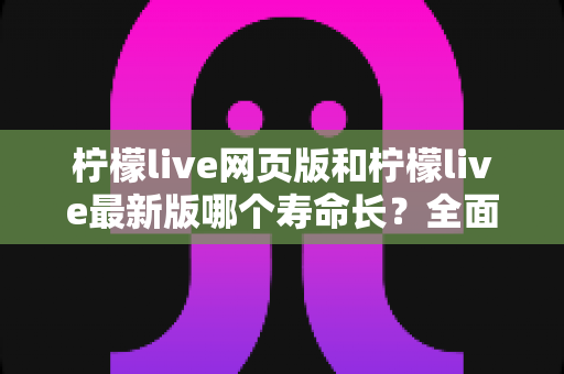 柠檬live网页版和柠檬live最新版哪个寿命长?全面对比解析与账号持久使用攻略 柠檬live网页版和柠檬live最新版哪个寿命长?全面对比解析与账号持久使用攻略