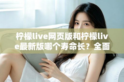 柠檬live网页版和柠檬live最新版哪个寿命长?全面对比解析与账号持久使用攻略 柠檬live网页版和柠檬live最新版哪个寿命长?全面对比解析与账号持久使用攻略