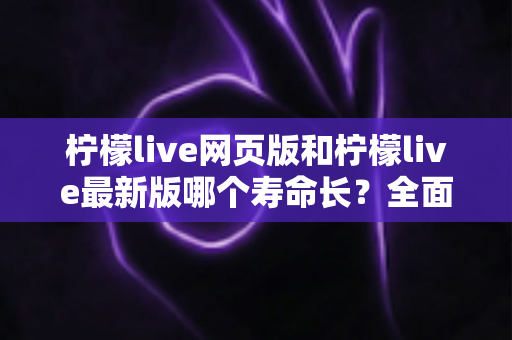 柠檬live网页版和柠檬live最新版哪个寿命长？全面对比解析与账号持久使用攻略