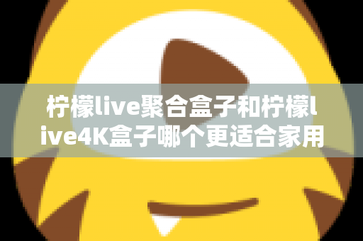 柠檬live聚合盒子和柠檬live4K盒子哪个更适合家用？2025年家庭电视盒子选购全攻略深度解析