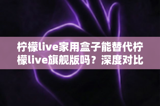 柠檬live家用盒子能替代柠檬live旗舰版吗?深度对比评测帮你做出明智选择 柠檬live家用盒子能替代柠檬live旗舰版吗?深度对比评测帮你做出明智选择