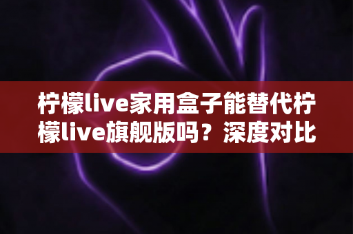 柠檬live家用盒子能替代柠檬live旗舰版吗?深度对比评测帮你做出明智选择 柠檬live家用盒子能替代柠檬live旗舰版吗?深度对比评测帮你做出明智选择