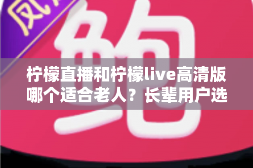 柠檬直播和柠檬live高清版哪个适合老人?长辈用户选购直播软件全攻略 柠檬直播和柠檬live高清版哪个适合老人?长辈用户选购直播软件全攻略