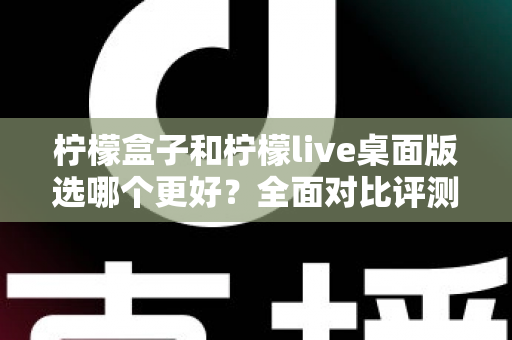 柠檬盒子和柠檬live桌面版选哪个更好？全面对比评测与选购指南助你轻松决策