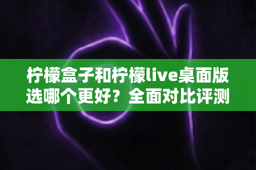 柠檬盒子和柠檬live桌面版选哪个更好？全面对比评测与选购指南助你轻松决策