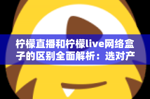 柠檬直播和柠檬live网络盒子的区别全面解析:选对产品让您的家庭观影体验升级 柠檬直播和柠檬live网络盒子的区别全面解析:选对产品让您的家庭观影体验升级
