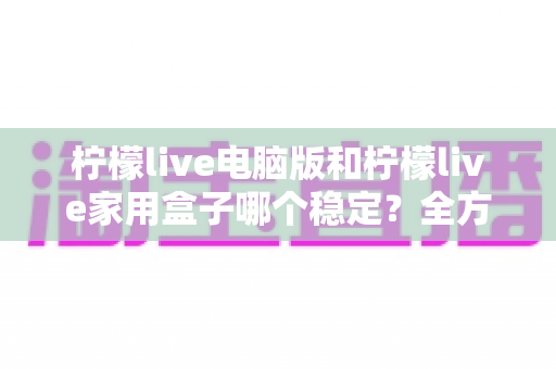 柠檬live电脑版和柠檬live家用盒子哪个稳定？全方位深度对比与选购指南