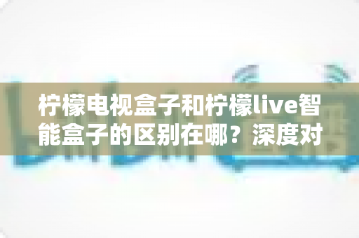 柠檬电视盒子和柠檬live智能盒子的区别在哪?深度对比评测,帮你选对家庭影音好帮手 柠檬电视盒子和柠檬live智能盒子的区别在哪?深度对比评测,帮你选对家庭影音好帮手