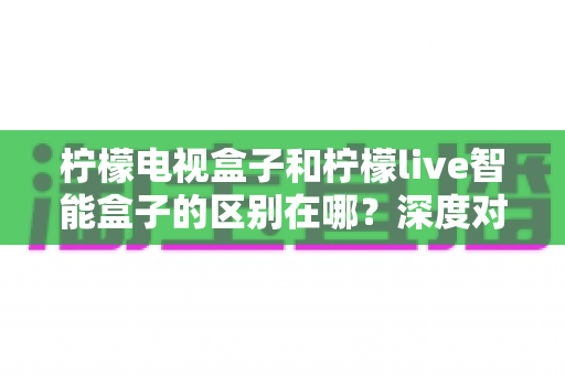柠檬电视盒子和柠檬live智能盒子的区别在哪?深度对比评测,帮你选对家庭影音好帮手 柠檬电视盒子和柠檬live智能盒子的区别在哪?深度对比评测,帮你选对家庭影音好帮手