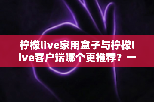 柠檬live家用盒子与柠檬live客户端哪个更推荐?一文读懂两种方案的优缺点与选购建议 柠檬live家用盒子与柠檬live客户端哪个更推荐?一文读懂两种方案的优缺点与选购建议