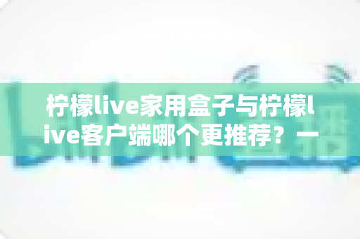 柠檬live家用盒子与柠檬live客户端哪个更推荐？一文读懂两种方案的优缺点与选购建议